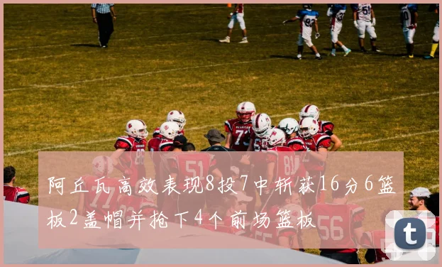 阿丘瓦高效表现8投7中斩获16分6篮板2盖帽并抢下4个前场篮板