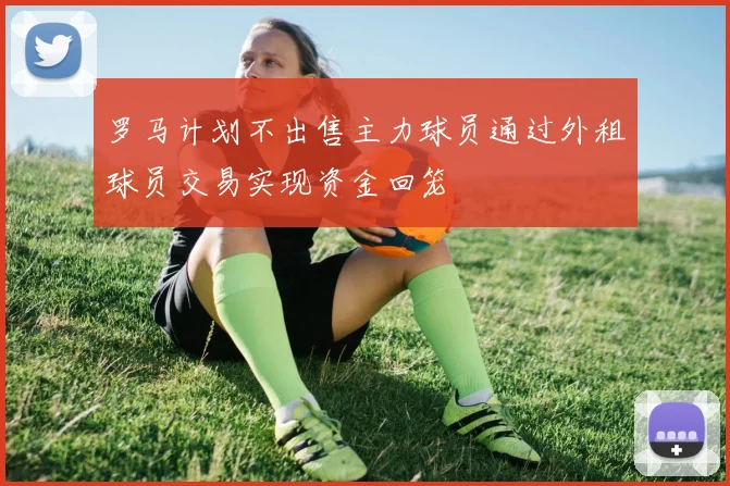 罗马计划不出售主力球员通过外租球员交易实现资金回笼