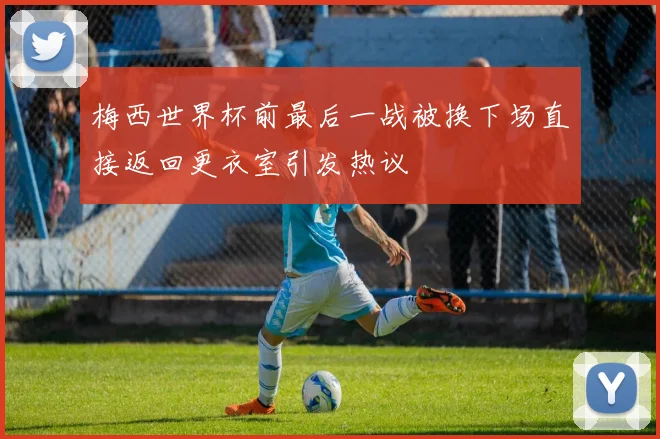 梅西世界杯前最后一战被换下场直接返回更衣室引发热议