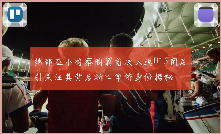 热那亚小将蔡昀翼首次入选U15国足引关注其背后浙江华侨身份揭秘