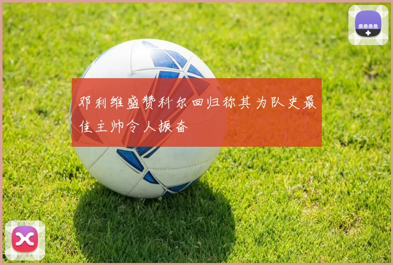 邓利维盛赞科尔回归称其为队史最佳主帅令人振奋