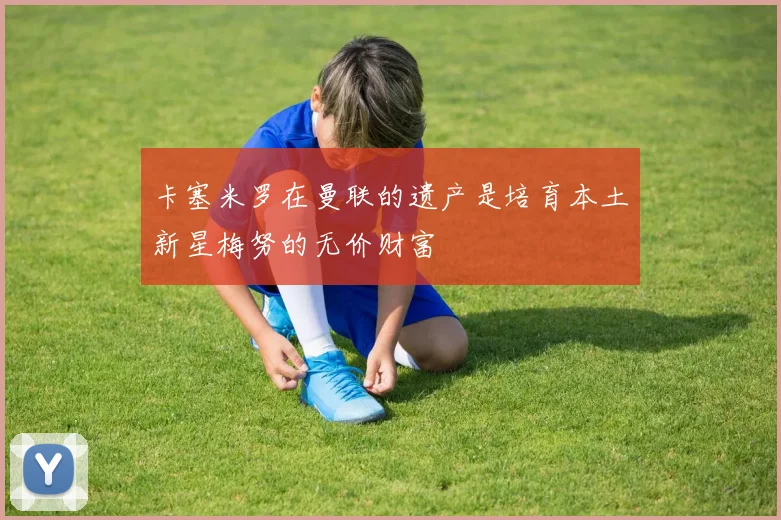 卡塞米罗在曼联的遗产是培育本土新星梅努的无价财富