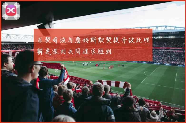 东契奇谈与詹姆斯默契提升彼此理解更深刻共同追求胜利