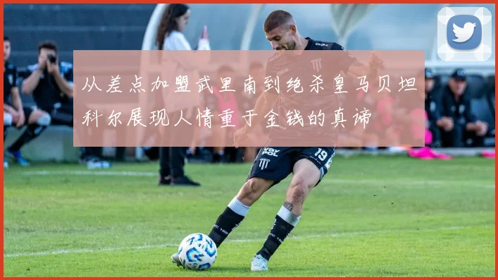 从差点加盟武里南到绝杀皇马贝坦科尔展现人情重于金钱的真谛