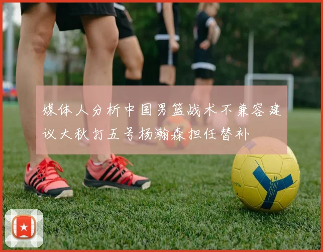 媒体人分析中国男篮战术不兼容建议大秋打五号杨瀚森担任替补