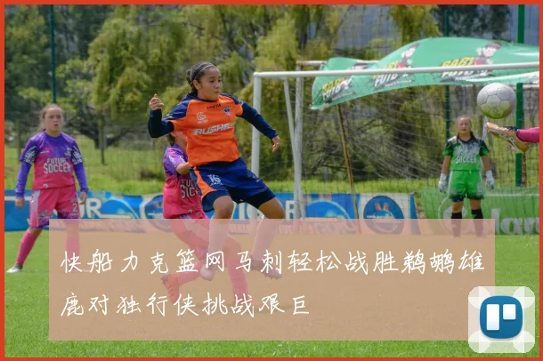 快船力克篮网马刺轻松战胜鹈鹕雄鹿对独行侠挑战艰巨