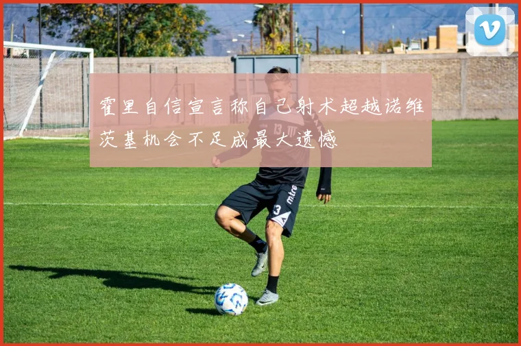 霍里自信宣言称自己射术超越诺维茨基机会不足成最大遗憾