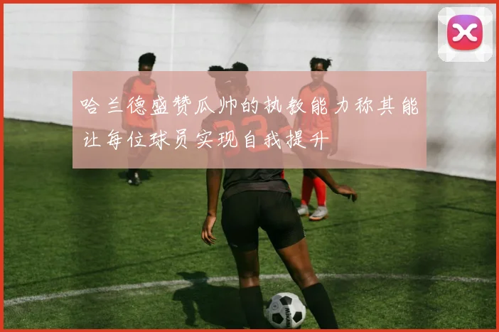 哈兰德盛赞瓜帅的执教能力称其能让每位球员实现自我提升