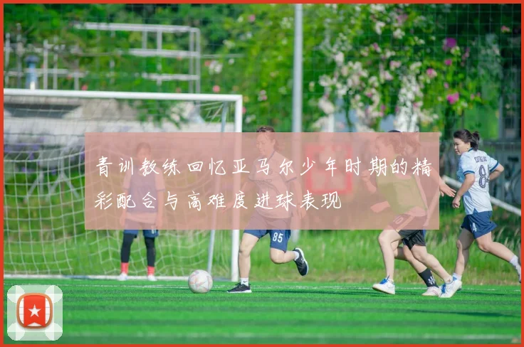 青训教练回忆亚马尔少年时期的精彩配合与高难度进球表现