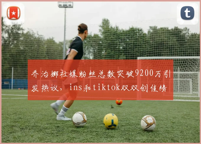 乔治娜社媒粉丝总数突破9200万引发热议，ins和tiktok双双创佳绩