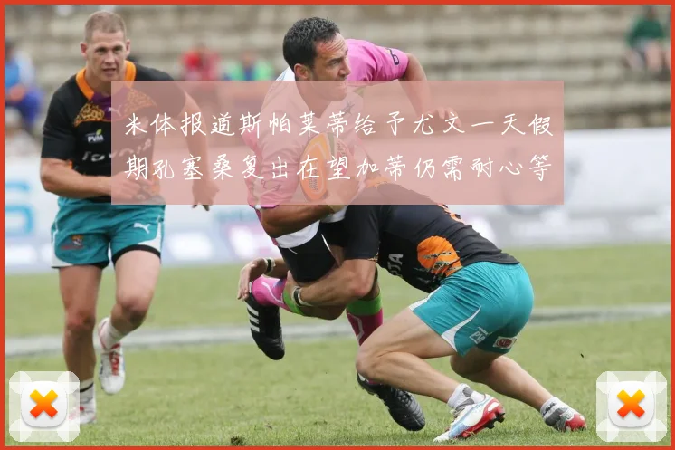 米体报道斯帕莱蒂给予尤文一天假期孔塞桑复出在望加蒂仍需耐心等待
