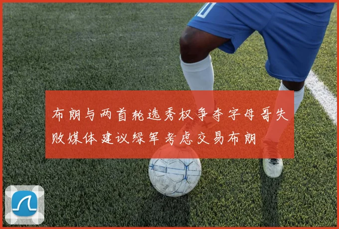 布朗与两首轮选秀权争夺字母哥失败媒体建议绿军考虑交易布朗