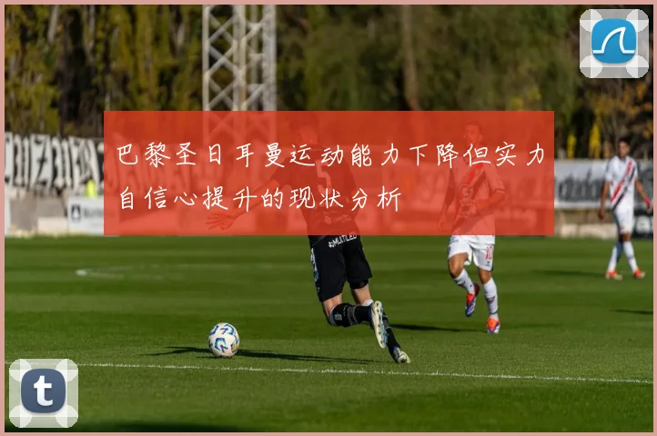 巴黎圣日耳曼运动能力下降但实力自信心提升的现状分析