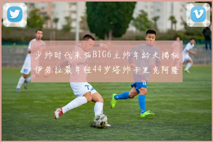 少帅时代来临BIG6主帅年龄大揭秘伊劳拉最年轻44岁塔帅卡里克阿隆索齐聚