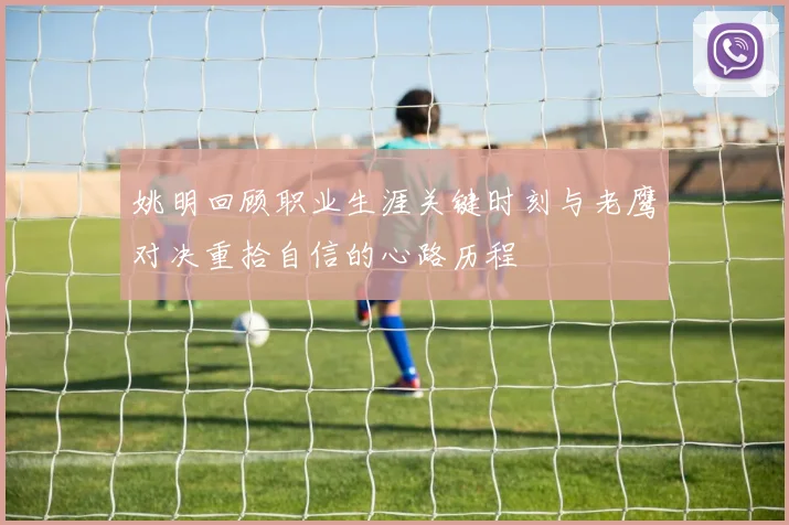 姚明回顾职业生涯关键时刻与老鹰对决重拾自信的心路历程