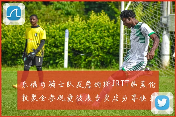 乐福与骑士队友詹姆斯JRTT弗莱伦敦聚会参观爱彼表专卖店分享快乐时光