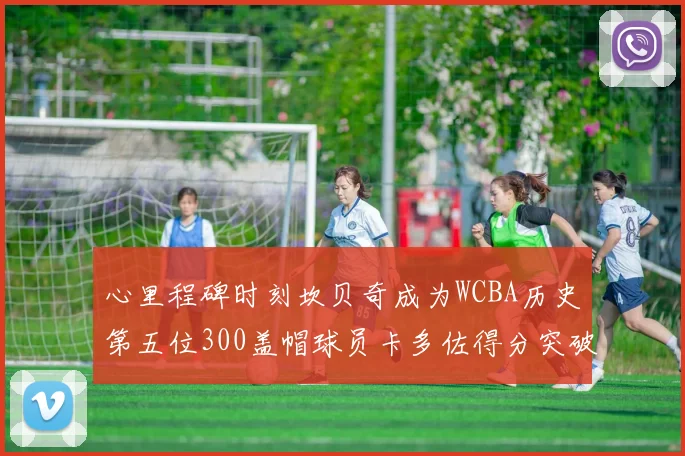 心里程碑时刻坎贝奇成为WCBA历史第五位300盖帽球员卡多佐得分突破1000大关